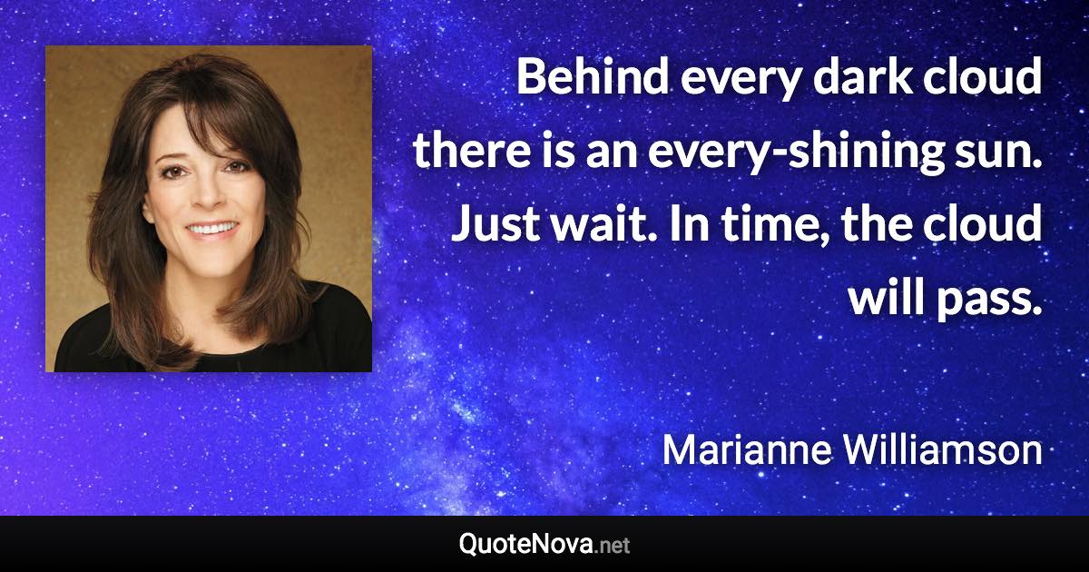 Behind every dark cloud there is an every-shining sun. Just wait. In time, the cloud will pass. - Marianne Williamson quote