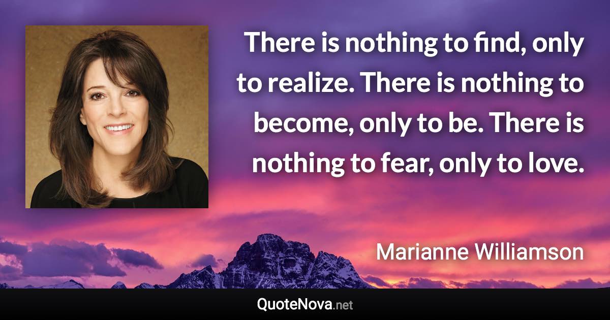 There is nothing to find, only to realize. There is nothing to become, only to be. There is nothing to fear, only to love. - Marianne Williamson quote