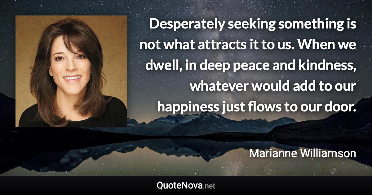 Desperately seeking something is not what attracts it to us. When we dwell, in deep peace and kindness, whatever would add to our happiness just flows to our door. - Marianne Williamson quote