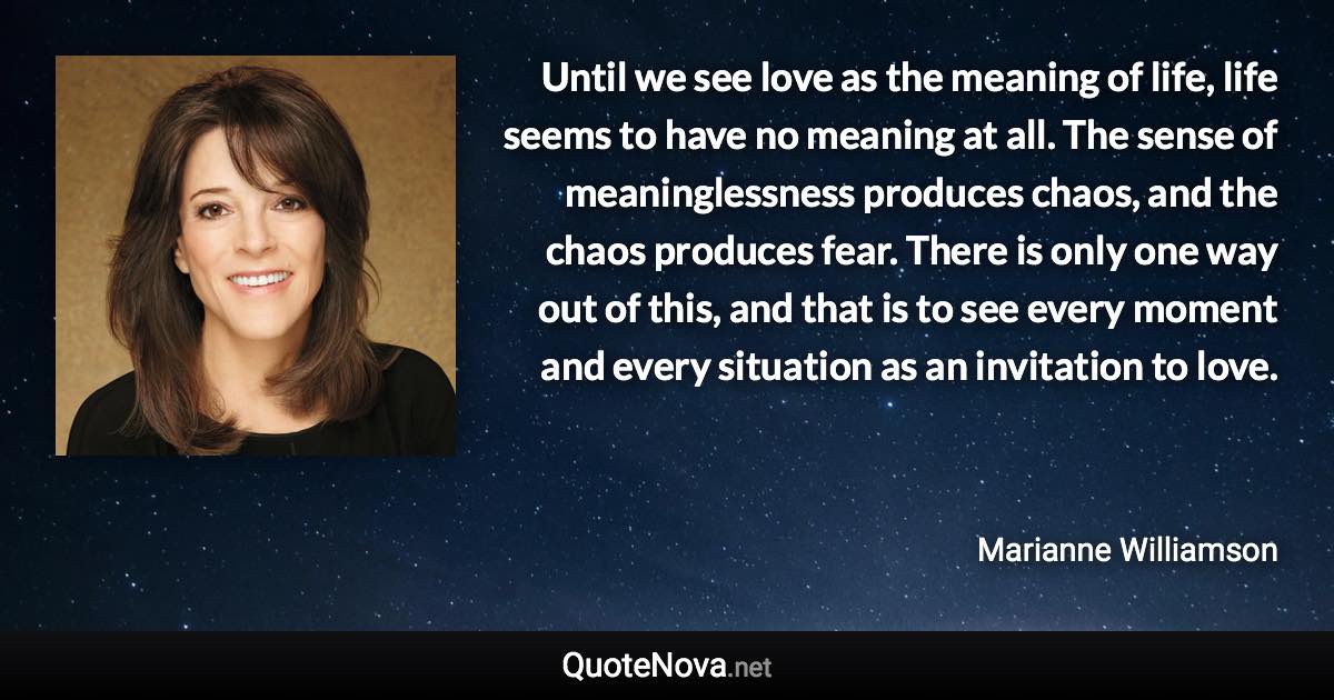 Until we see love as the meaning of life, life seems to have no meaning at all. The sense of meaninglessness produces chaos, and the chaos produces fear. There is only one way out of this, and that is to see every moment and every situation as an invitation to love. - Marianne Williamson quote