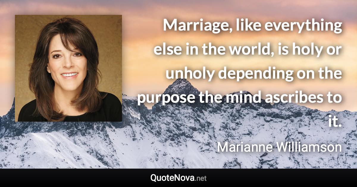 Marriage, like everything else in the world, is holy or unholy depending on the purpose the mind ascribes to it. - Marianne Williamson quote