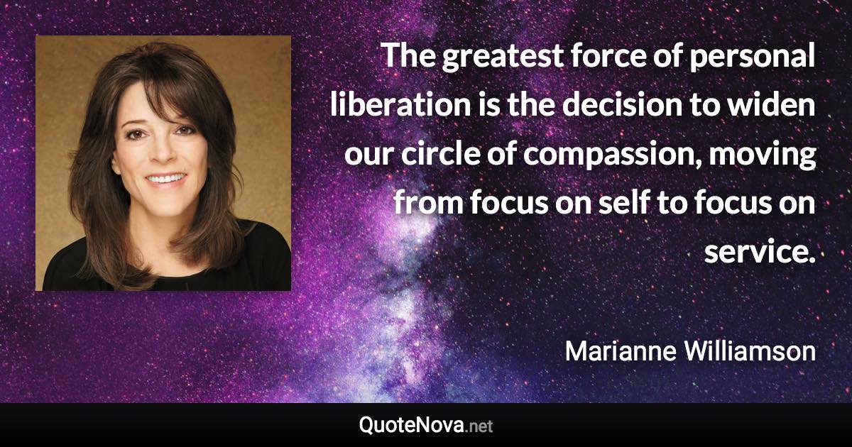 The greatest force of personal liberation is the decision to widen our circle of compassion, moving from focus on self to focus on service. - Marianne Williamson quote