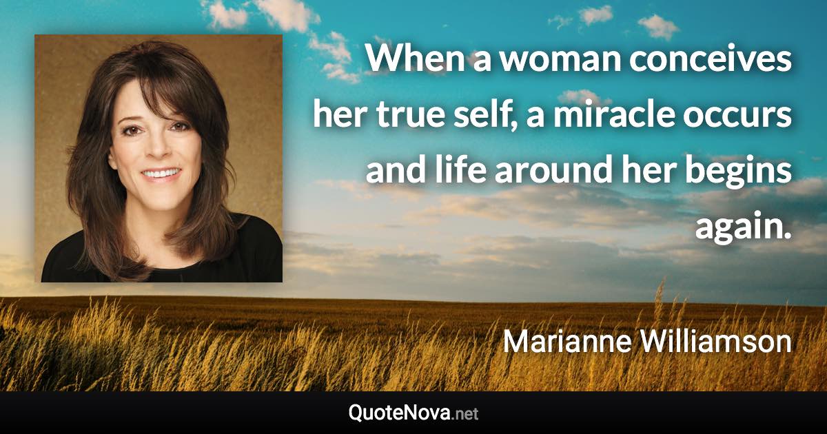 When a woman conceives her true self, a miracle occurs and life around her begins again. - Marianne Williamson quote