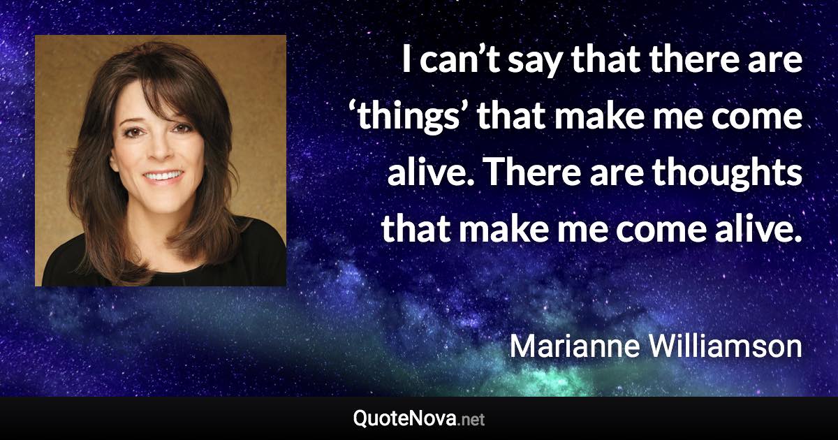 I can’t say that there are ‘things’ that make me come alive. There are thoughts that make me come alive. - Marianne Williamson quote