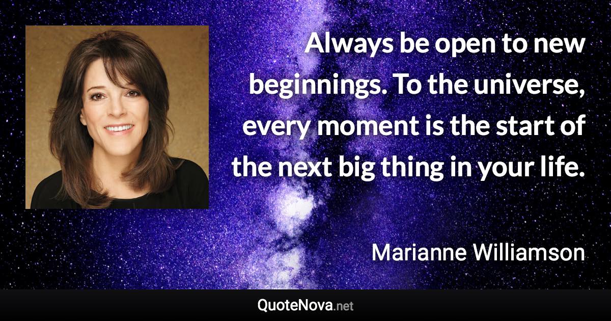 Always be open to new beginnings. To the universe, every moment is the start of the next big thing in your life. - Marianne Williamson quote