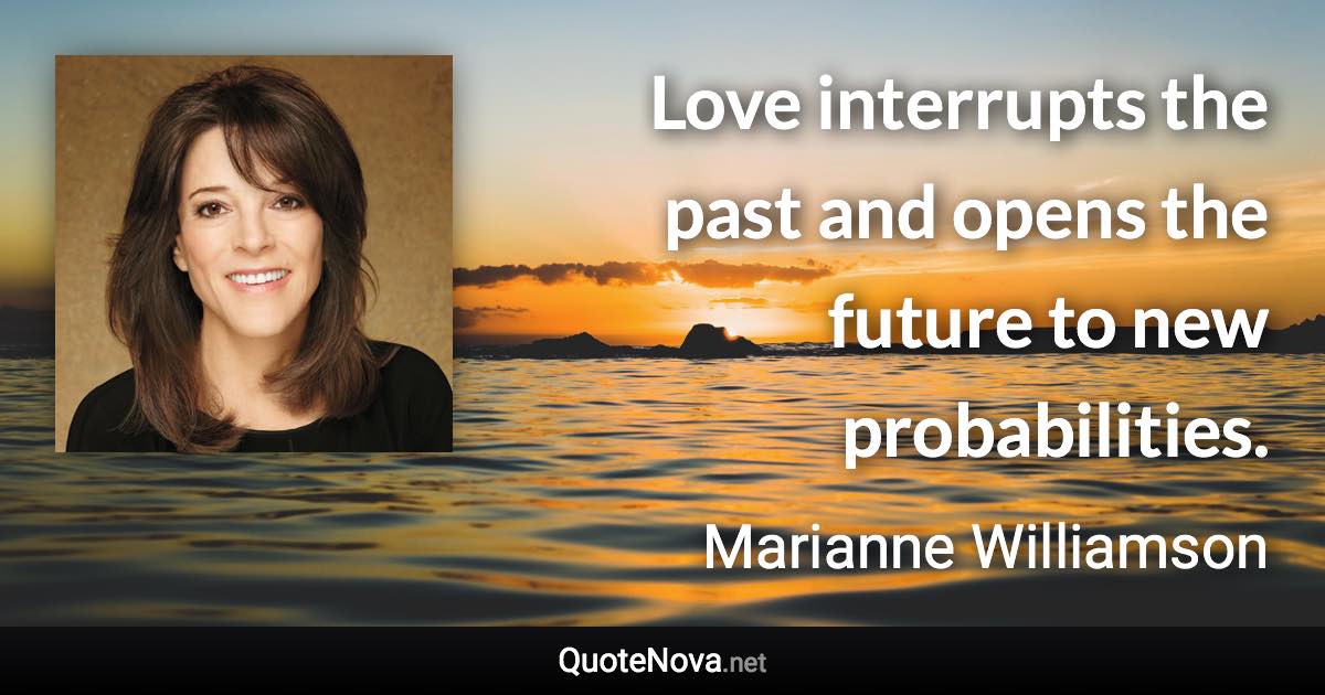 Love interrupts the past and opens the future to new probabilities. - Marianne Williamson quote