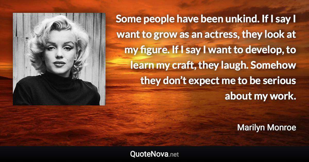 Some people have been unkind. If I say I want to grow as an actress, they look at my figure. If I say I want to develop, to learn my craft, they laugh. Somehow they don’t expect me to be serious about my work. - Marilyn Monroe quote