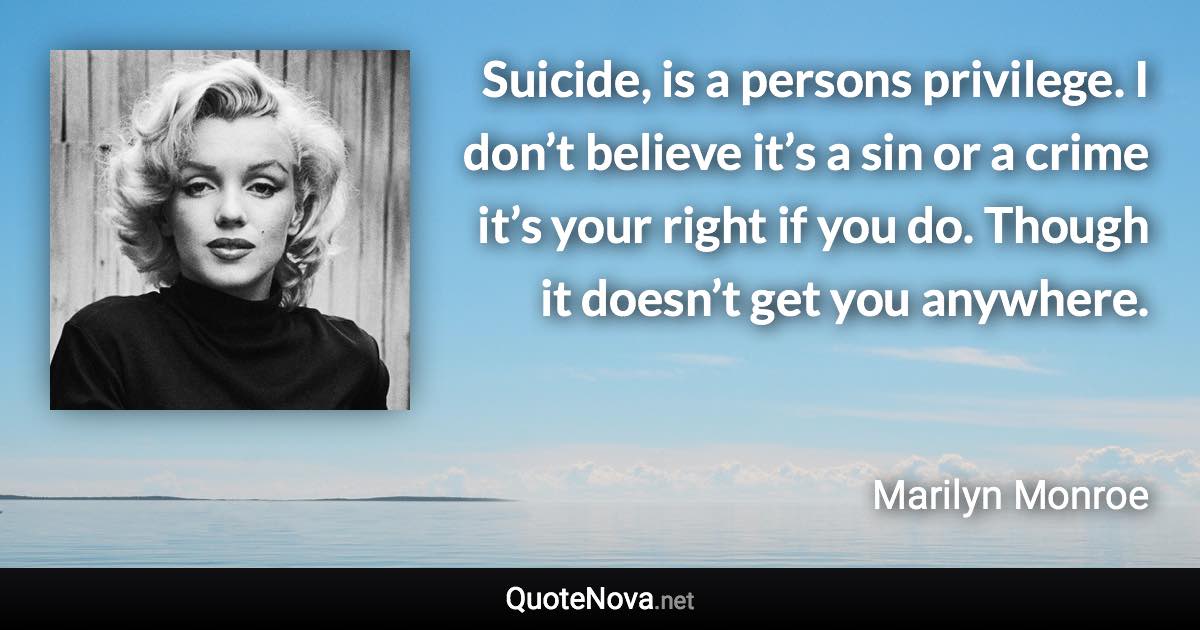 Suicide, is a persons privilege. I don’t believe it’s a sin or a crime it’s your right if you do. Though it doesn’t get you anywhere. - Marilyn Monroe quote