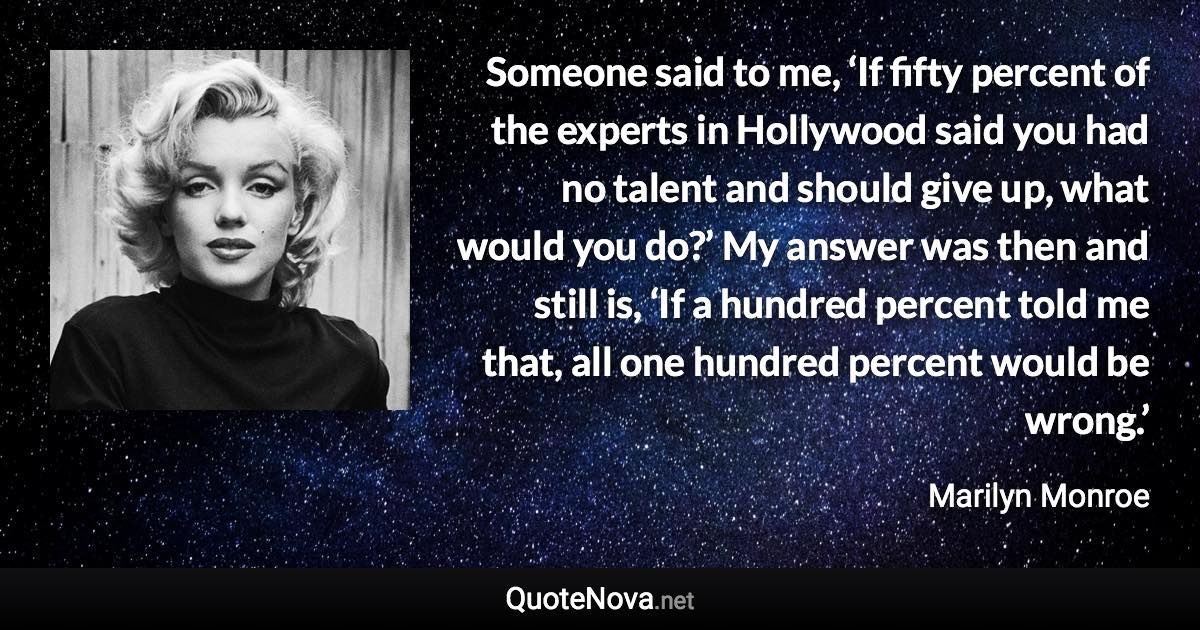 Someone said to me, ‘If fifty percent of the experts in Hollywood said you had no talent and should give up, what would you do?’ My answer was then and still is, ‘If a hundred percent told me that, all one hundred percent would be wrong.’ - Marilyn Monroe quote