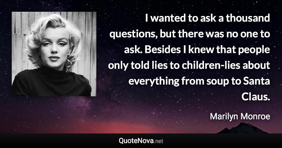 I wanted to ask a thousand questions, but there was no one to ask. Besides I knew that people only told lies to children-lies about everything from soup to Santa Claus. - Marilyn Monroe quote