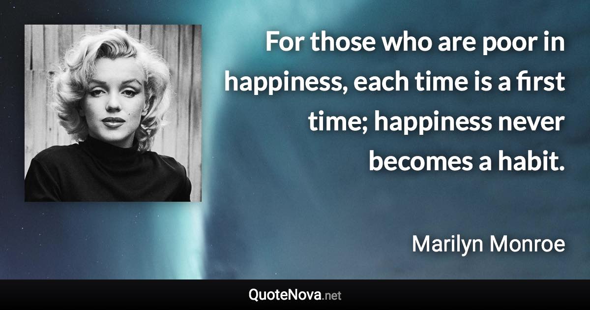 For those who are poor in happiness, each time is a first time; happiness never becomes a habit. - Marilyn Monroe quote