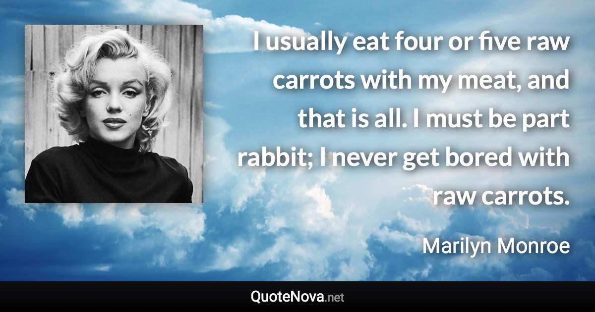 I usually eat four or five raw carrots with my meat, and that is all. I must be part rabbit; I never get bored with raw carrots. - Marilyn Monroe quote