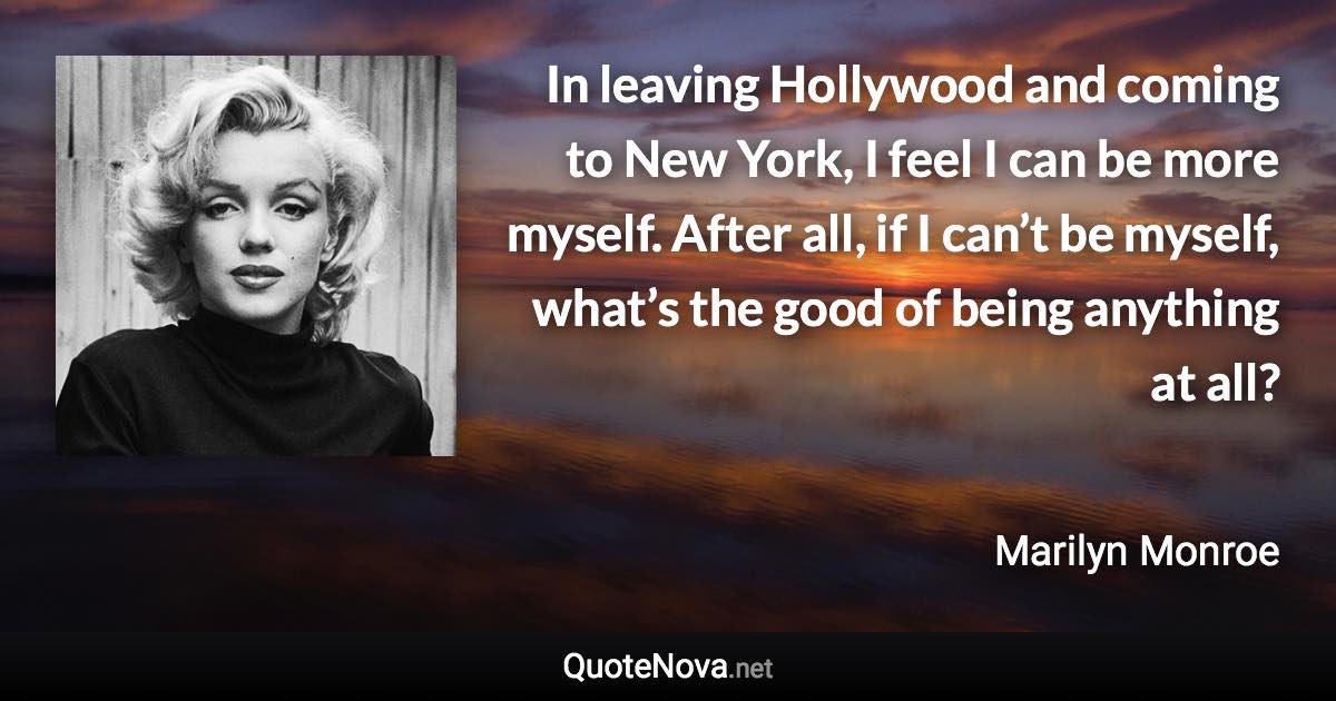 In leaving Hollywood and coming to New York, I feel I can be more myself. After all, if I can’t be myself, what’s the good of being anything at all? - Marilyn Monroe quote