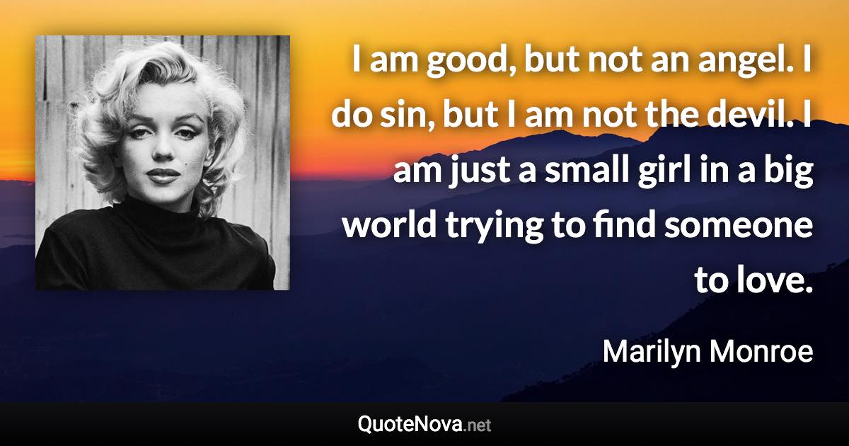 I am good, but not an angel. I do sin, but I am not the devil. I am just a small girl in a big world trying to find someone to love. - Marilyn Monroe quote