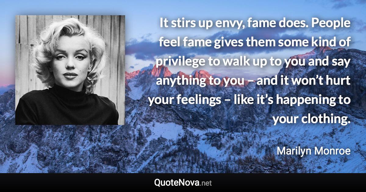 It stirs up envy, fame does. People feel fame gives them some kind of privilege to walk up to you and say anything to you – and it won’t hurt your feelings – like it’s happening to your clothing. - Marilyn Monroe quote