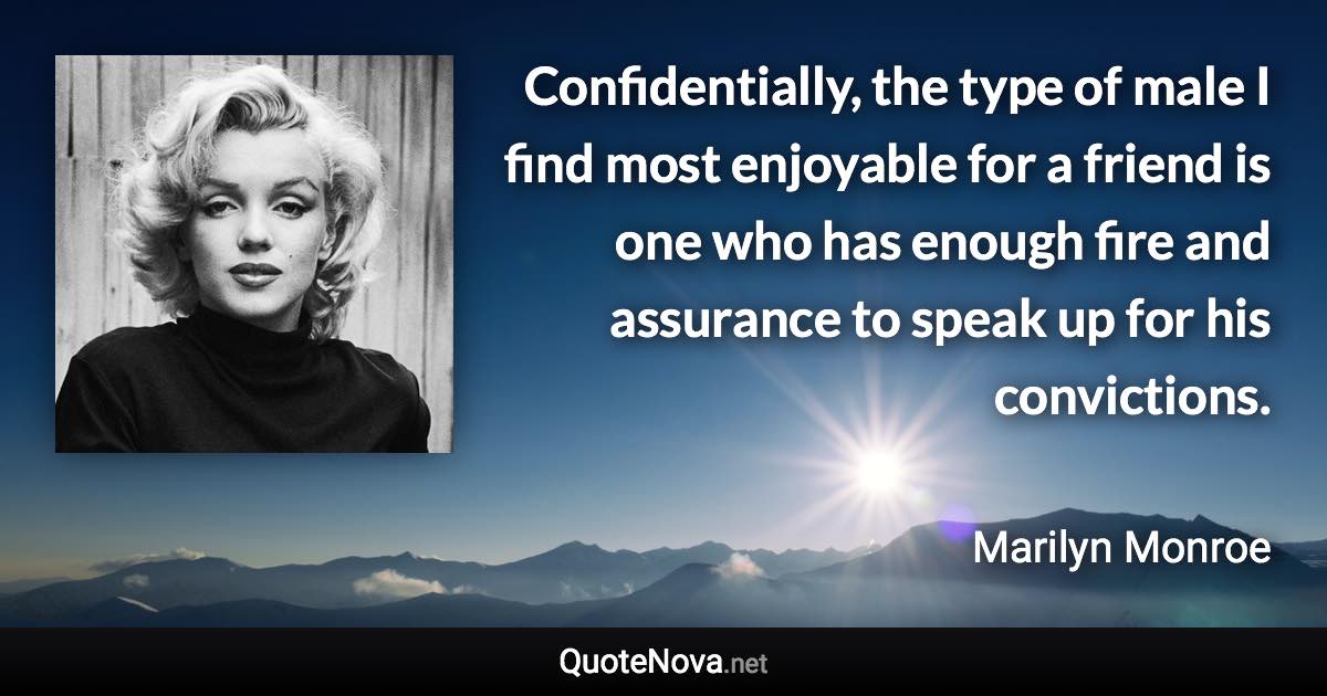 Confidentially, the type of male I find most enjoyable for a friend is one who has enough fire and assurance to speak up for his convictions. - Marilyn Monroe quote