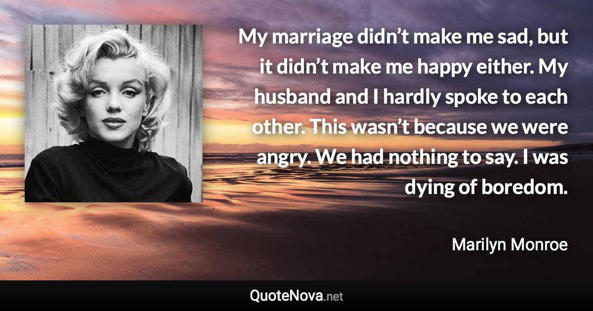 My marriage didn’t make me sad, but it didn’t make me happy either. My husband and I hardly spoke to each other. This wasn’t because we were angry. We had nothing to say. I was dying of boredom. - Marilyn Monroe quote