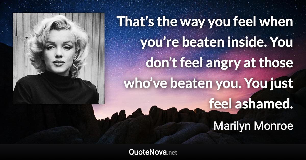 That’s the way you feel when you’re beaten inside. You don’t feel angry at those who’ve beaten you. You just feel ashamed. - Marilyn Monroe quote