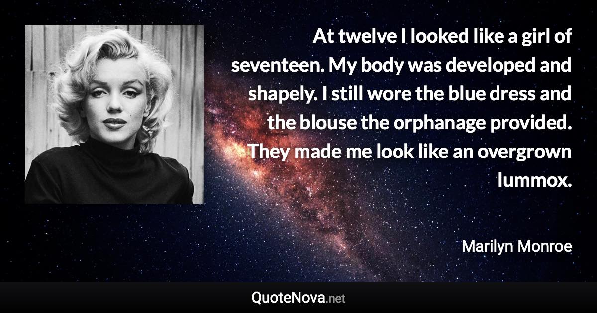 At twelve I looked like a girl of seventeen. My body was developed and shapely. I still wore the blue dress and the blouse the orphanage provided. They made me look like an overgrown lummox. - Marilyn Monroe quote