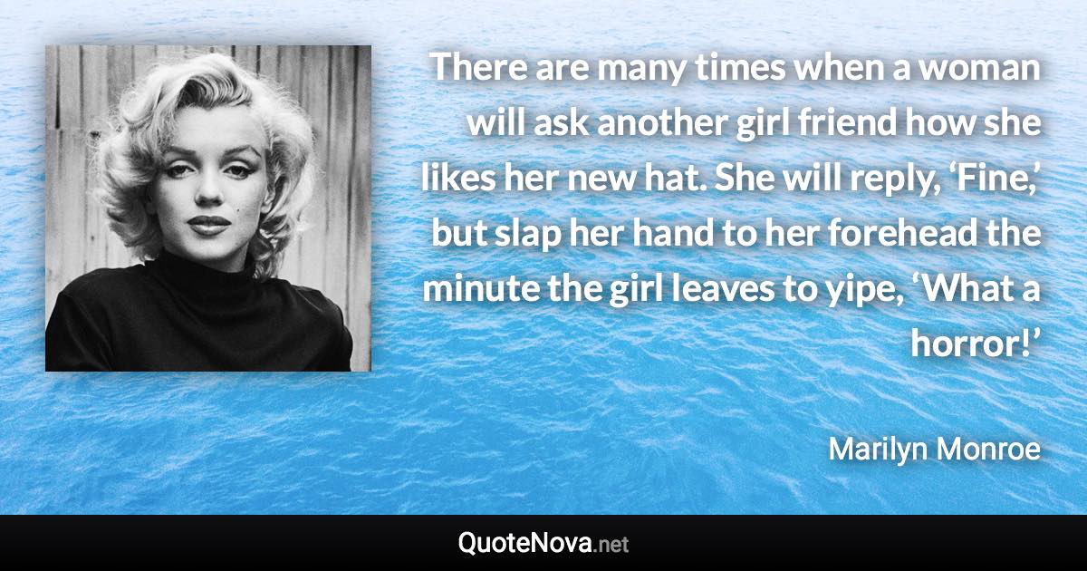 There are many times when a woman will ask another girl friend how she likes her new hat. She will reply, ‘Fine,’ but slap her hand to her forehead the minute the girl leaves to yipe, ‘What a horror!’ - Marilyn Monroe quote