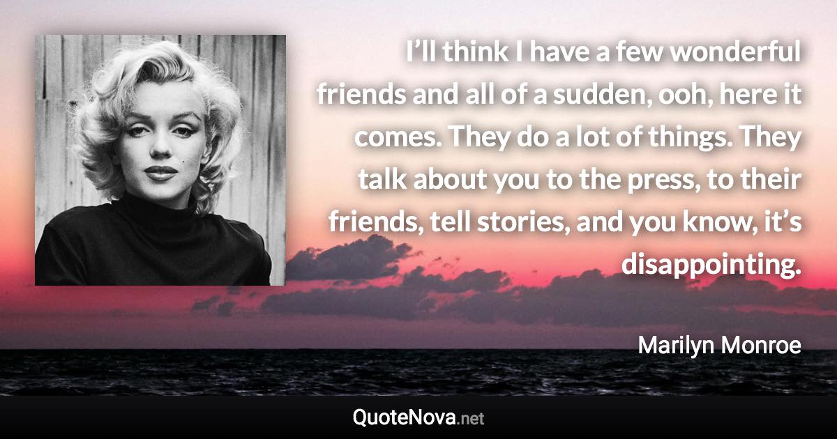 I’ll think I have a few wonderful friends and all of a sudden, ooh, here it comes. They do a lot of things. They talk about you to the press, to their friends, tell stories, and you know, it’s disappointing. - Marilyn Monroe quote