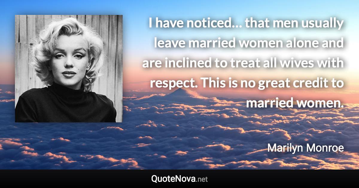 I have noticed… that men usually leave married women alone and are inclined to treat all wives with respect. This is no great credit to married women. - Marilyn Monroe quote