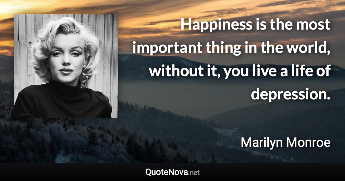 Happiness is the most important thing in the world, without it, you live a life of depression. - Marilyn Monroe quote