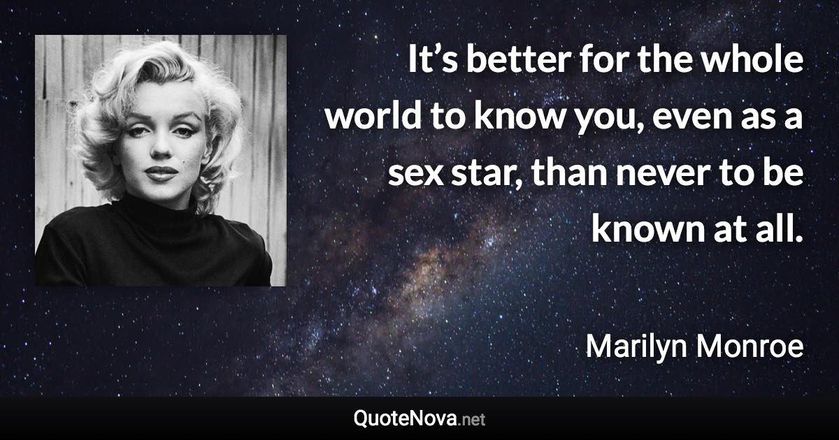 It’s better for the whole world to know you, even as a sex star, than never to be known at all. - Marilyn Monroe quote