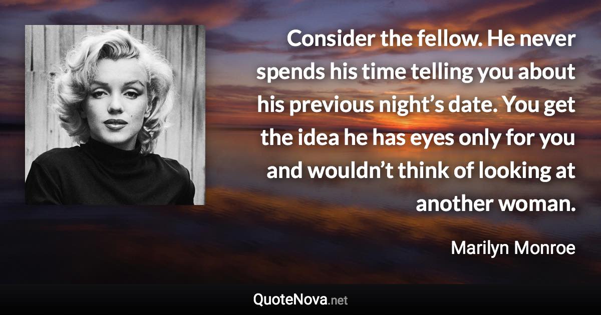 Consider the fellow. He never spends his time telling you about his previous night’s date. You get the idea he has eyes only for you and wouldn’t think of looking at another woman. - Marilyn Monroe quote