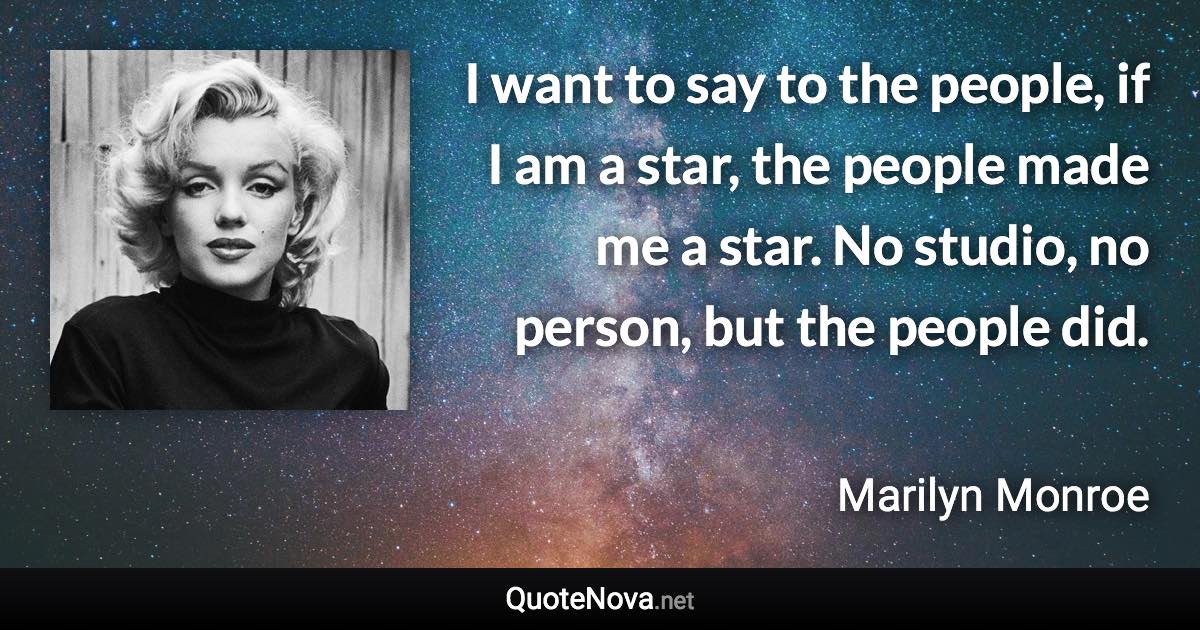 I want to say to the people, if I am a star, the people made me a star. No studio, no person, but the people did. - Marilyn Monroe quote