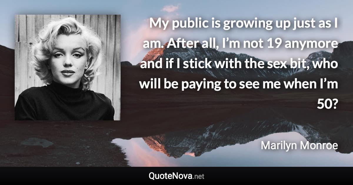 My public is growing up just as I am. After all, I’m not 19 anymore and if I stick with the sex bit, who will be paying to see me when I’m 50? - Marilyn Monroe quote