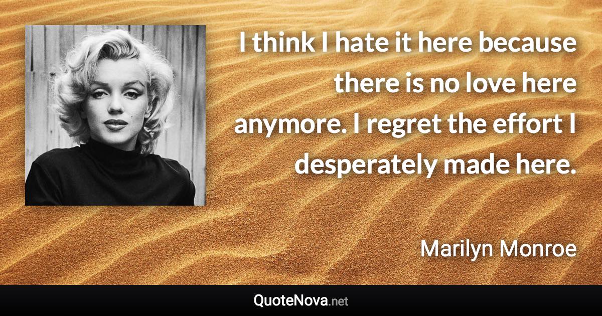 I think I hate it here because there is no love here anymore. I regret the effort I desperately made here. - Marilyn Monroe quote