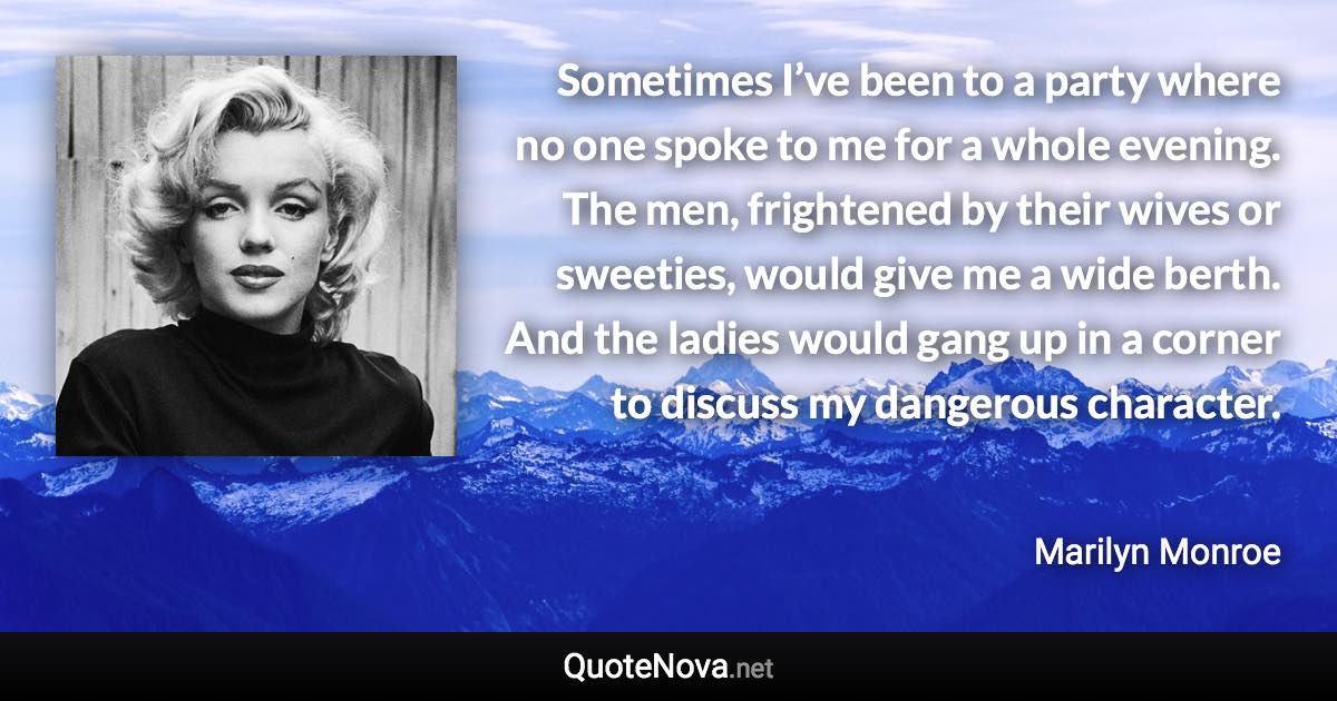 Sometimes I’ve been to a party where no one spoke to me for a whole evening. The men, frightened by their wives or sweeties, would give me a wide berth. And the ladies would gang up in a corner to discuss my dangerous character. - Marilyn Monroe quote