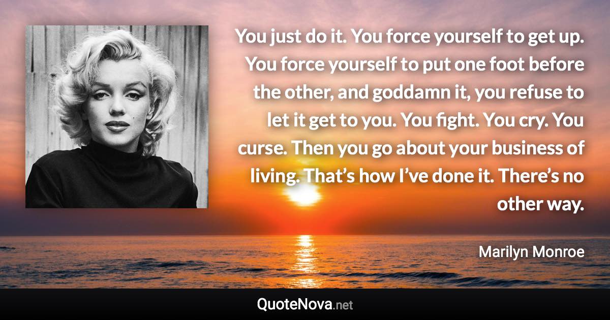 You just do it. You force yourself to get up. You force yourself to put one foot before the other, and goddamn it, you refuse to let it get to you. You fight. You cry. You curse. Then you go about your business of living. That’s how I’ve done it. There’s no other way. - Marilyn Monroe quote