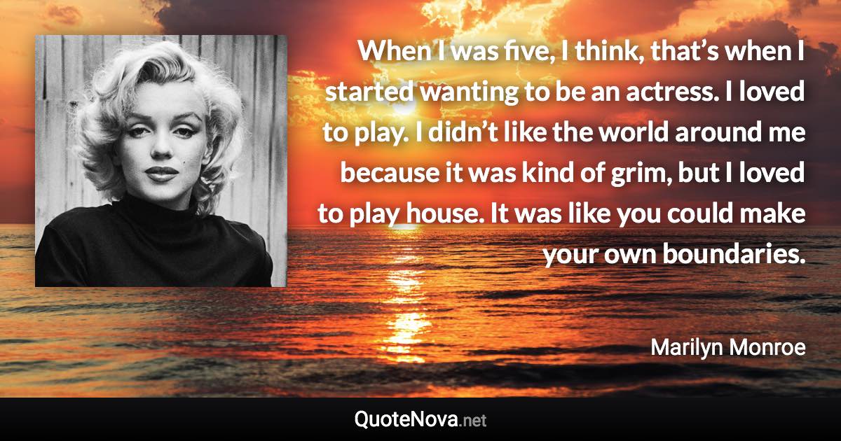 When I was five, I think, that’s when I started wanting to be an actress. I loved to play. I didn’t like the world around me because it was kind of grim, but I loved to play house. It was like you could make your own boundaries. - Marilyn Monroe quote