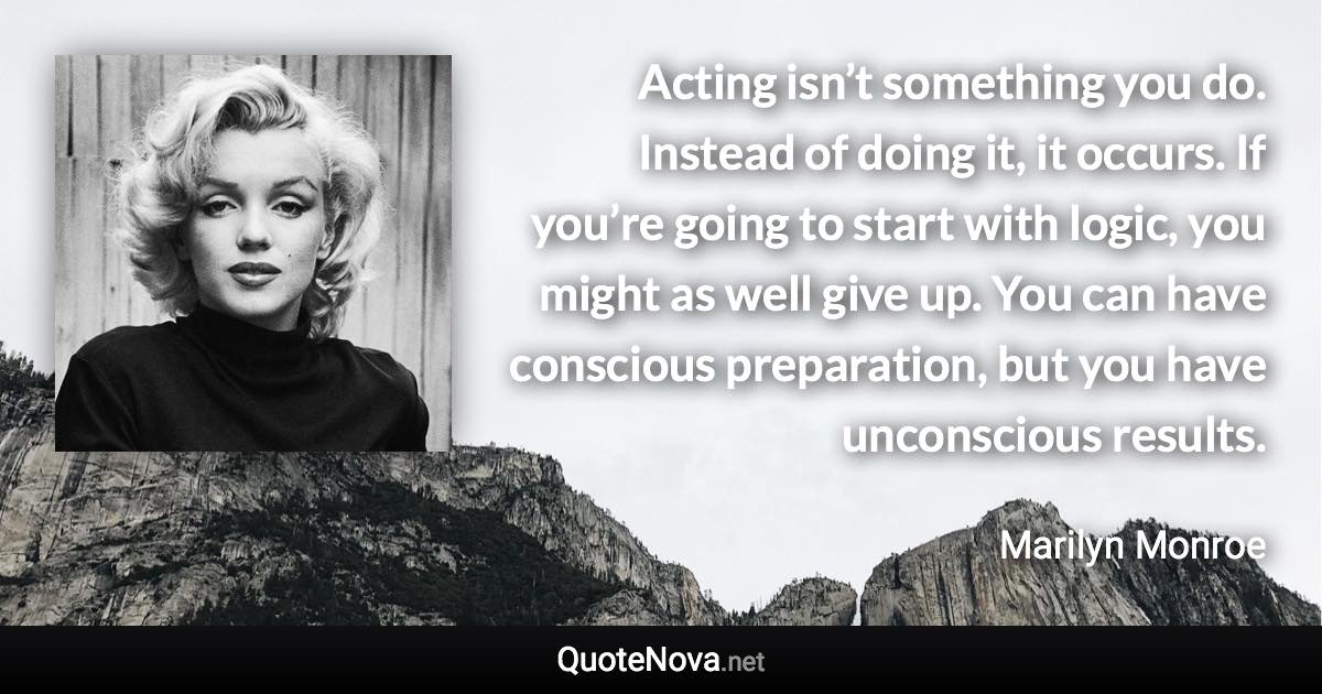 Acting isn’t something you do. Instead of doing it, it occurs. If you’re going to start with logic, you might as well give up. You can have conscious preparation, but you have unconscious results. - Marilyn Monroe quote