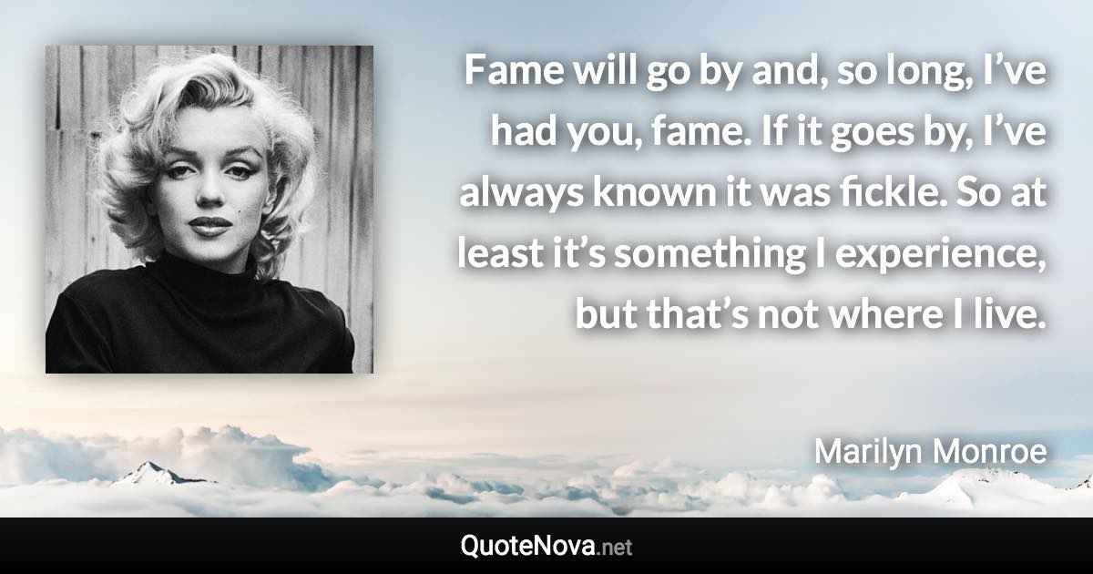 Fame will go by and, so long, I’ve had you, fame. If it goes by, I’ve always known it was fickle. So at least it’s something I experience, but that’s not where I live. - Marilyn Monroe quote