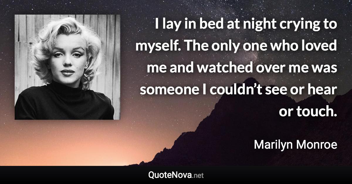 I lay in bed at night crying to myself. The only one who loved me and watched over me was someone I couldn’t see or hear or touch. - Marilyn Monroe quote