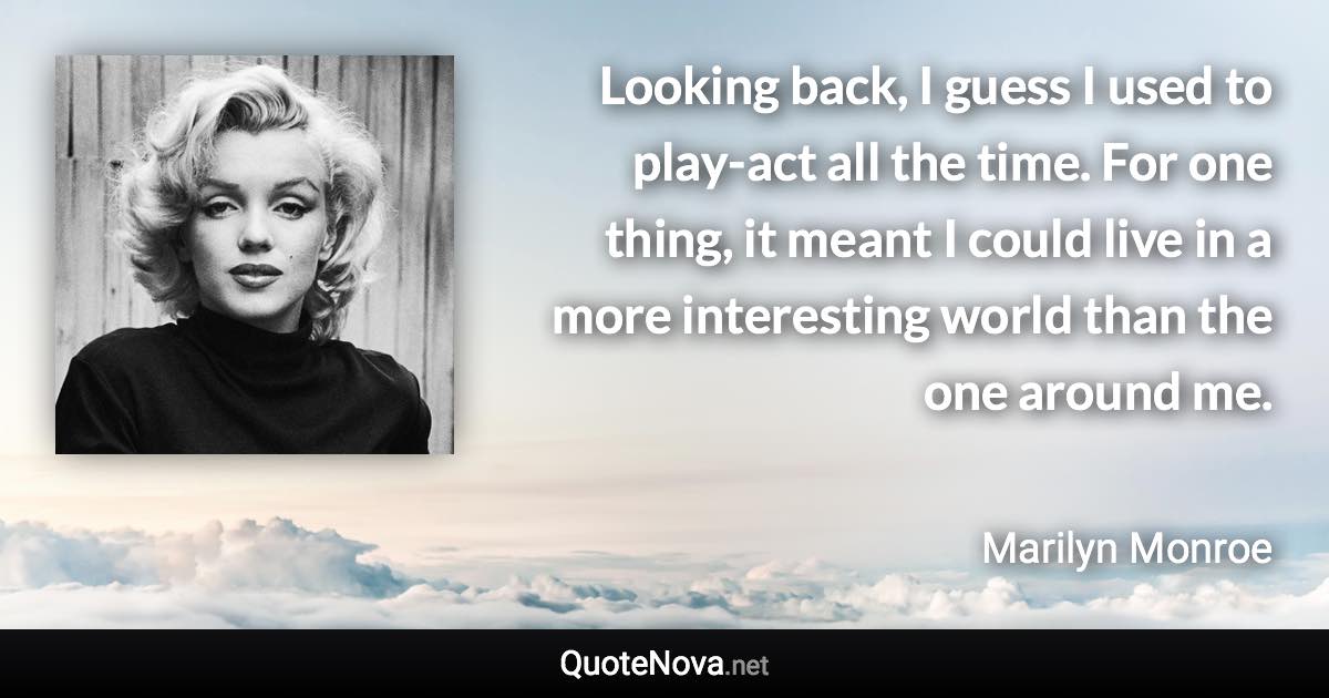 Looking back, I guess I used to play-act all the time. For one thing, it meant I could live in a more interesting world than the one around me. - Marilyn Monroe quote