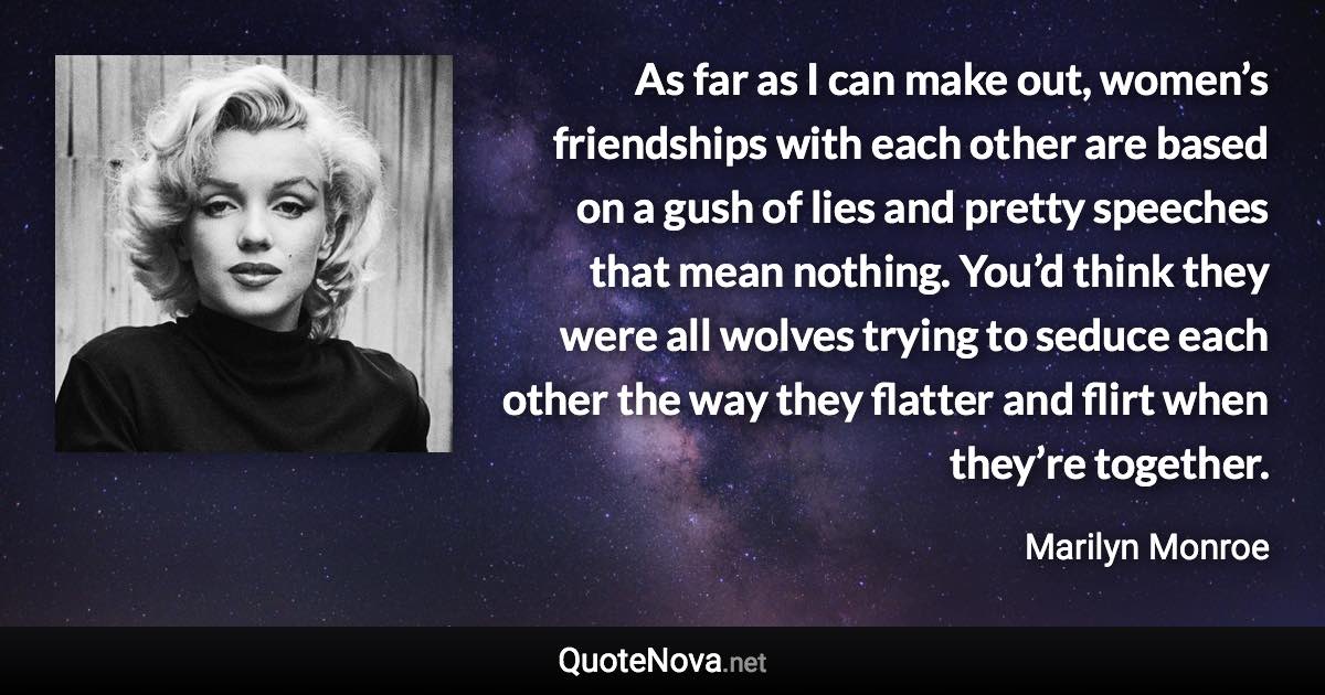 As far as I can make out, women’s friendships with each other are based on a gush of lies and pretty speeches that mean nothing. You’d think they were all wolves trying to seduce each other the way they flatter and flirt when they’re together. - Marilyn Monroe quote