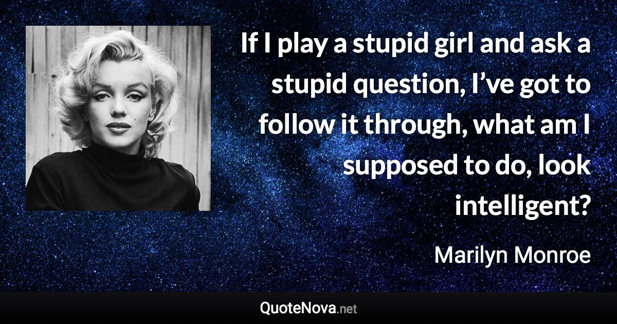 If I play a stupid girl and ask a stupid question, I’ve got to follow it through, what am I supposed to do, look intelligent? - Marilyn Monroe quote