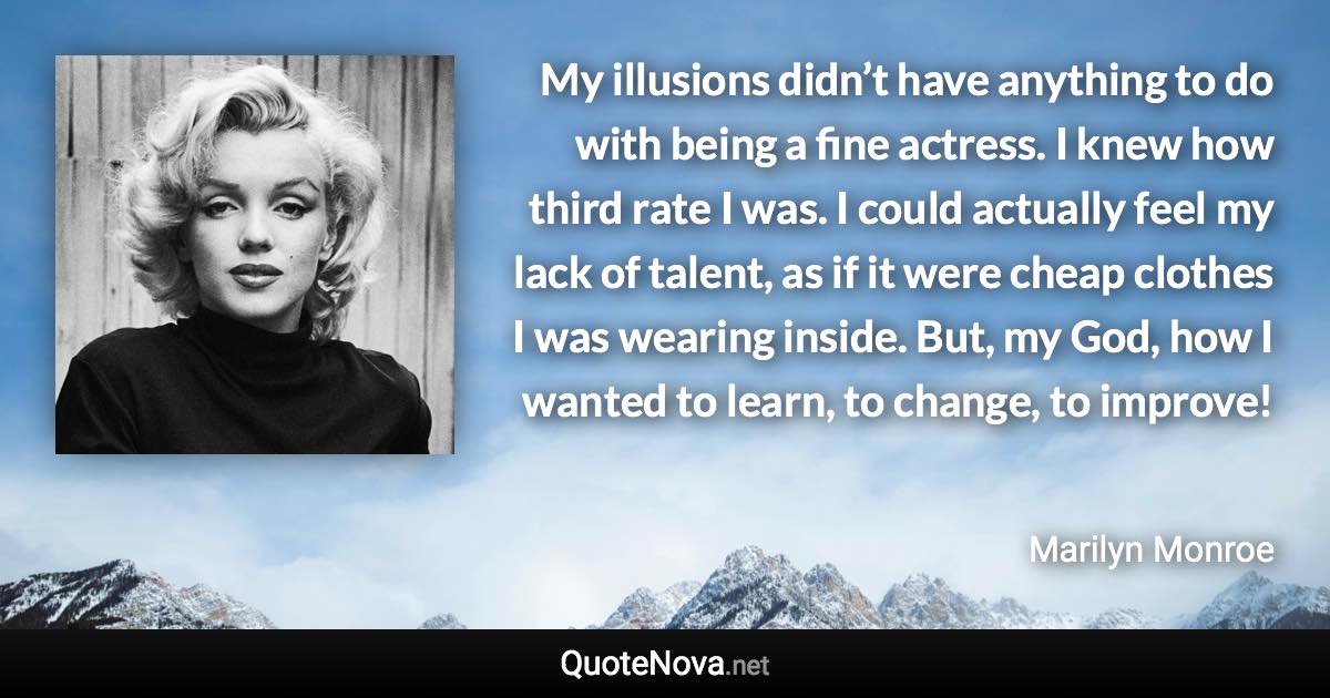 My illusions didn’t have anything to do with being a fine actress. I knew how third rate I was. I could actually feel my lack of talent, as if it were cheap clothes I was wearing inside. But, my God, how I wanted to learn, to change, to improve! - Marilyn Monroe quote