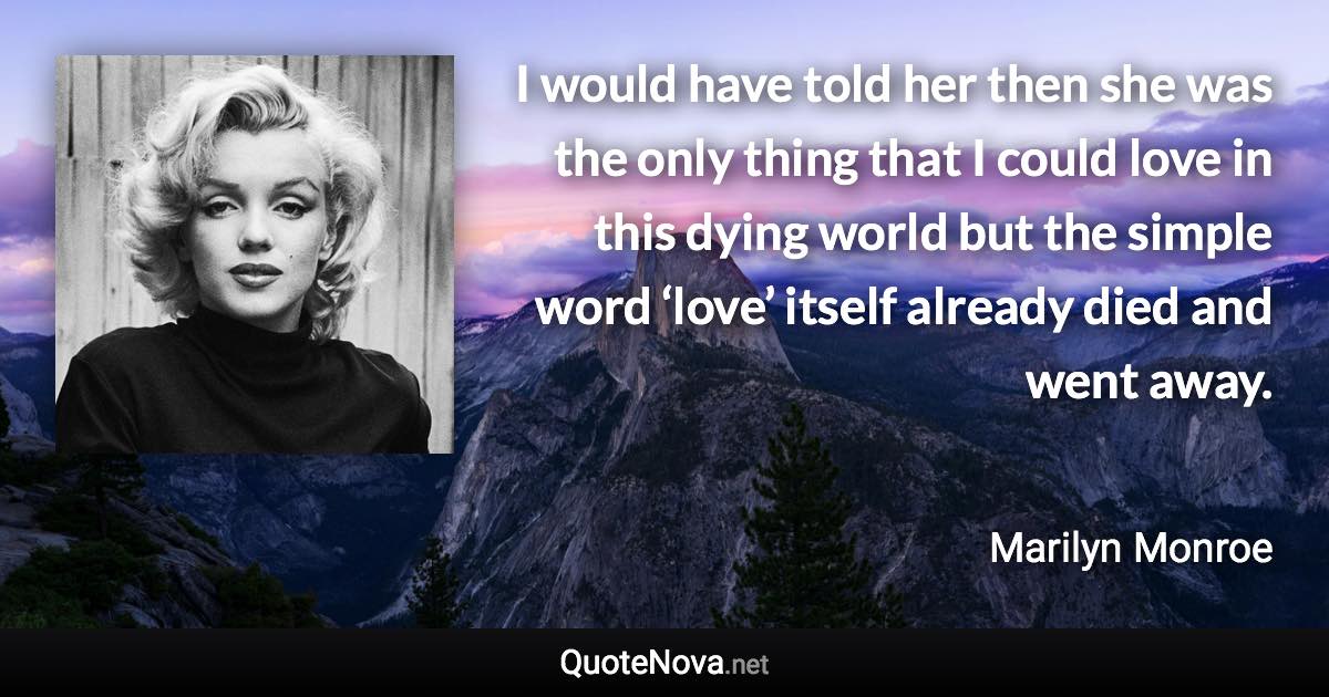 I would have told her then she was the only thing that I could love in this dying world but the simple word ‘love’ itself already died and went away. - Marilyn Monroe quote