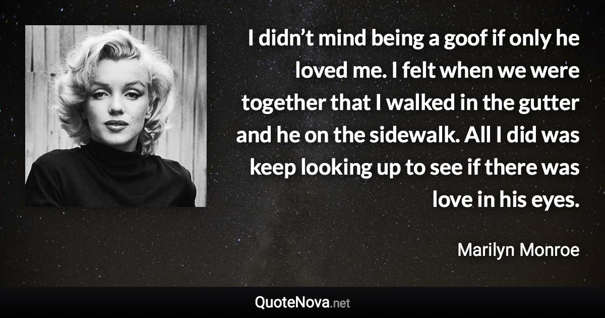 I didn’t mind being a goof if only he loved me. I felt when we were together that I walked in the gutter and he on the sidewalk. All I did was keep looking up to see if there was love in his eyes. - Marilyn Monroe quote