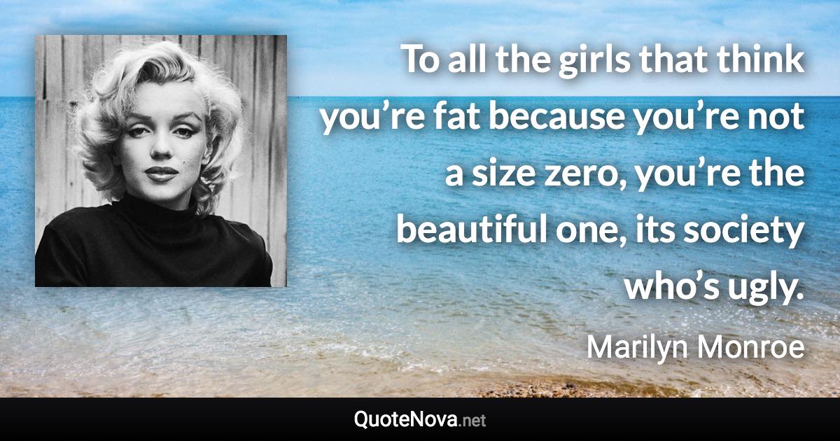 To all the girls that think you’re fat because you’re not a size zero, you’re the beautiful one, its society who’s ugly. - Marilyn Monroe quote