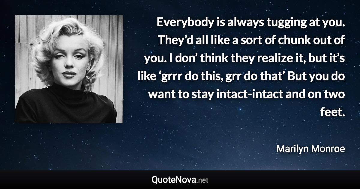 Everybody is always tugging at you. They’d all like a sort of chunk out of you. I don’ think they realize it, but it’s like ‘grrr do this, grr do that’ But you do want to stay intact-intact and on two feet. - Marilyn Monroe quote