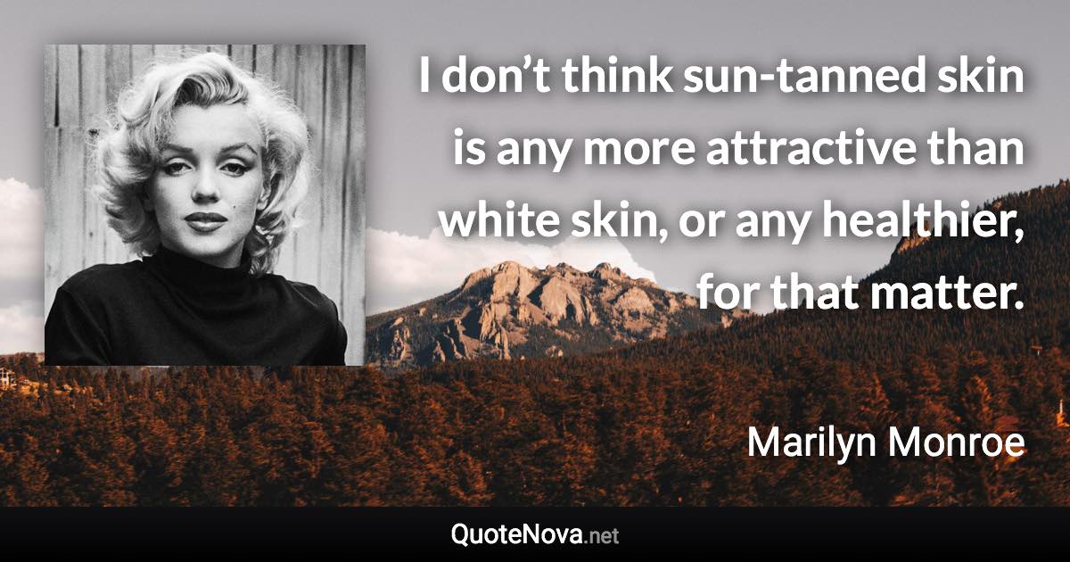 I don’t think sun-tanned skin is any more attractive than white skin, or any healthier, for that matter. - Marilyn Monroe quote