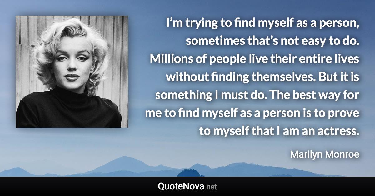 I’m trying to find myself as a person, sometimes that’s not easy to do. Millions of people live their entire lives without finding themselves. But it is something I must do. The best way for me to find myself as a person is to prove to myself that I am an actress. - Marilyn Monroe quote