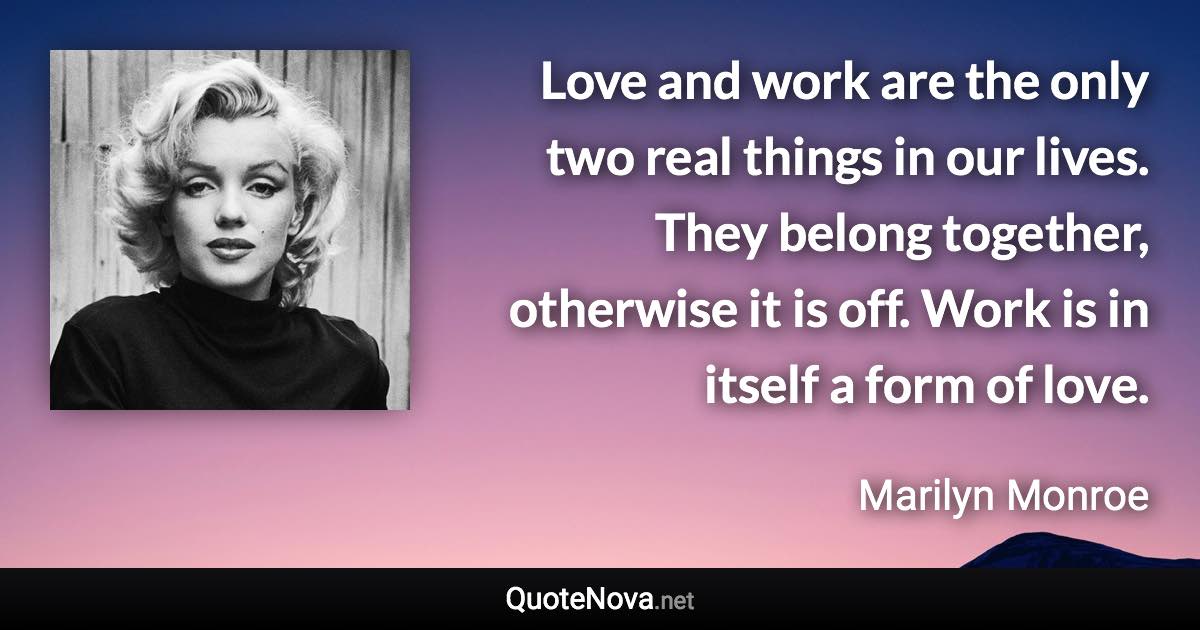 Love and work are the only two real things in our lives. They belong together, otherwise it is off. Work is in itself a form of love. - Marilyn Monroe quote