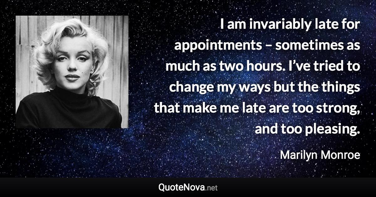 I am invariably late for appointments – sometimes as much as two hours. I’ve tried to change my ways but the things that make me late are too strong, and too pleasing. - Marilyn Monroe quote